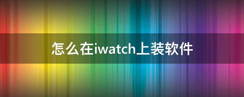 怎么在iwatch上装软件（iwatch软件安装）