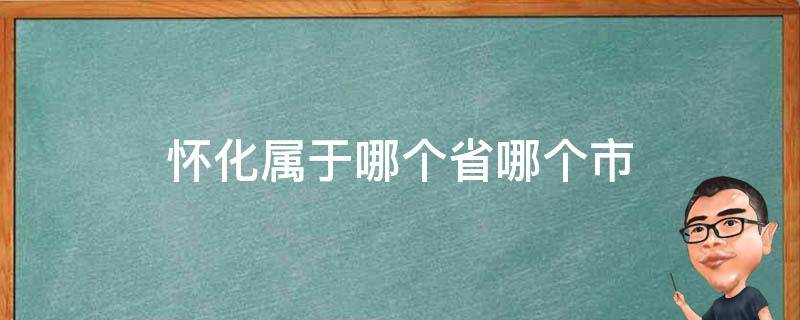 怀化属于哪个省哪个市（怀化是哪个省的哪个市）