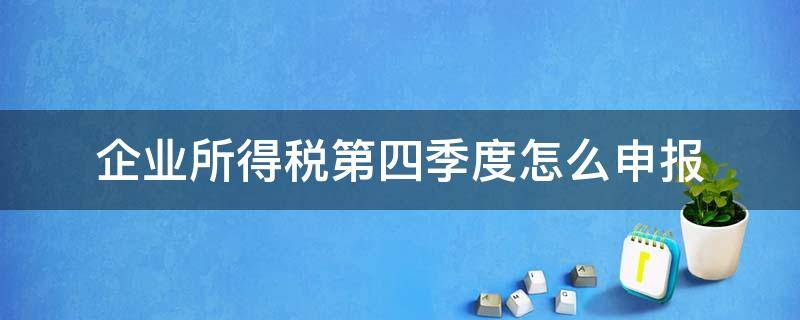 企业所得税第四季度怎么申报（企业所得税第四季度申报表怎么填写）