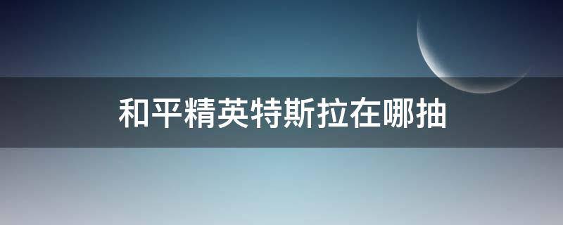 和平精英特斯拉在哪抽 和平精英特斯拉怎么能抽到