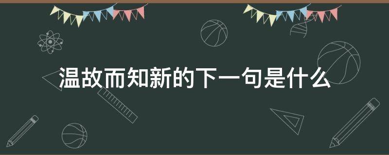 温故而知新的下一句是什么（温故而知新的下一句是什么拼音）