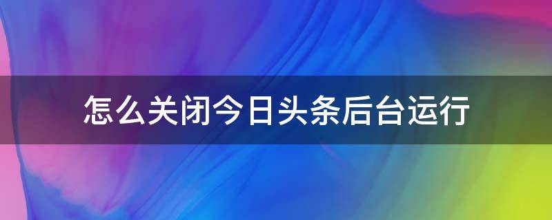 怎么关闭今日头条后台运行 怎样关闭今日头条的直播