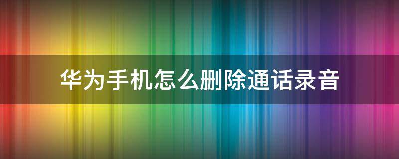 华为手机怎么删除通话录音（华为手机怎么删除通话录音记录）