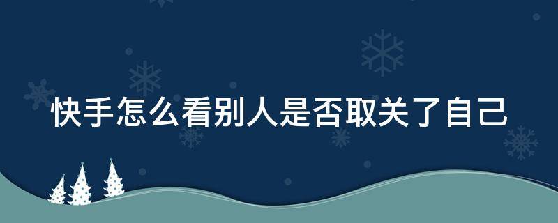 快手怎么看别人是否取关了自己（快手怎么能看出来别人把我取消关注）