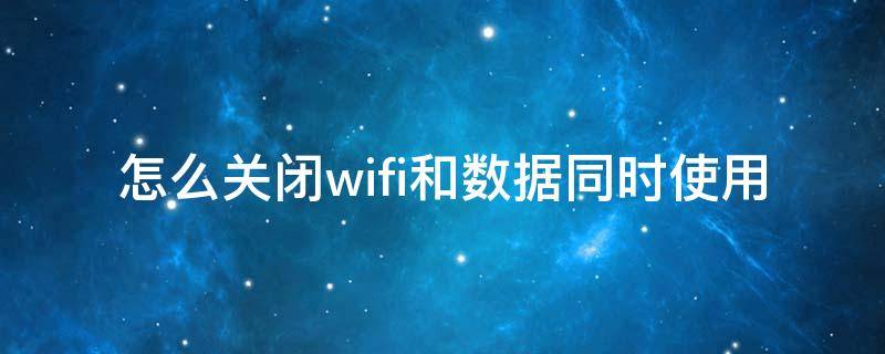 怎么关闭wifi和数据同时使用 怎么把同时使用wifi和流量关闭