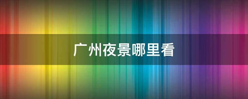 广州夜景哪里看（广州附近夜景在哪里看）