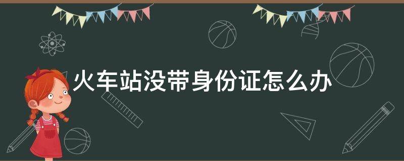 火车站没带身份证怎么办（火车站没带身份证咋办）