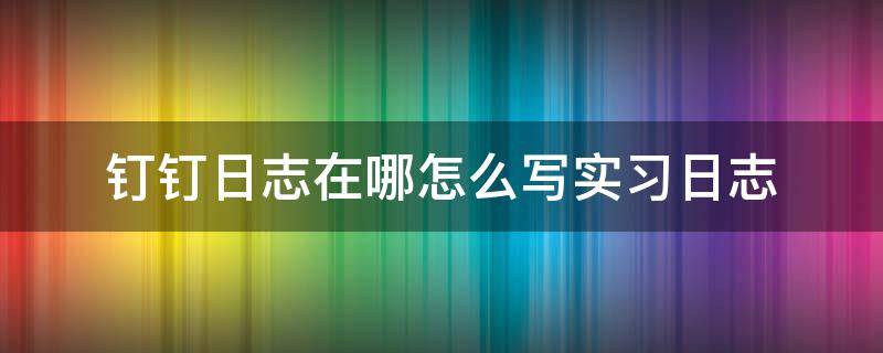 钉钉日志在哪怎么写实习日志 钉钉里面怎么写日志