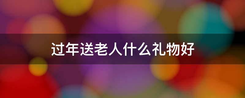 过年送老人什么礼物好（过年适合送老人什么礼物）