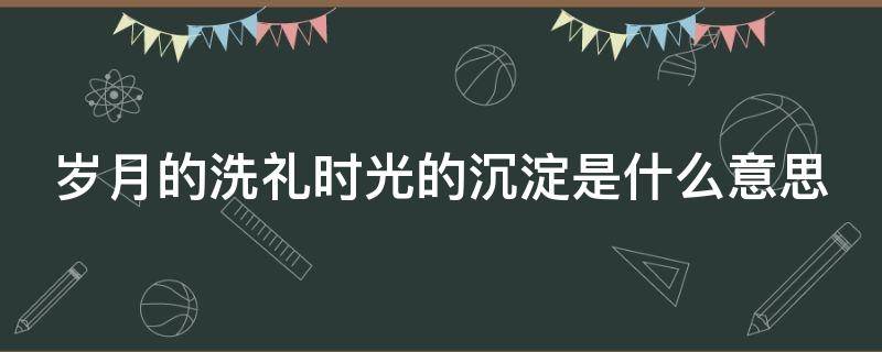 岁月的洗礼时光的沉淀是什么意思 岁月的洗礼还是岁月的涤荡