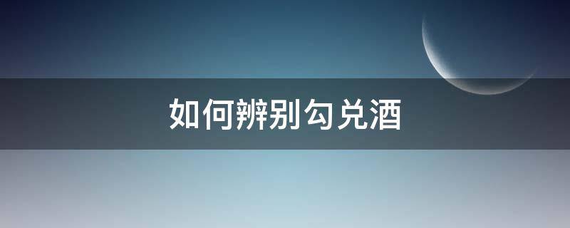 如何辨别勾兑酒 怎样辨别勾兑酒