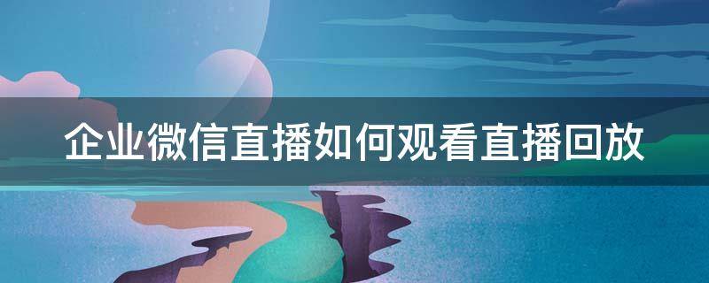 企业微信直播如何观看直播回放（企业微信直播如何观看直播回放呢）