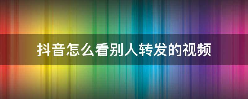 抖音怎么看别人转发的视频 抖音怎样看别人转发的视频