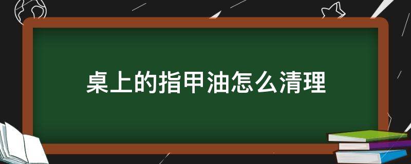 桌上的指甲油怎么清理（桌子上指甲油怎么洗掉小窍门）