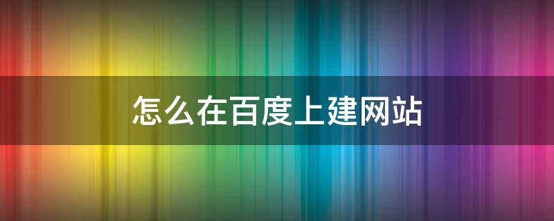 怎么在百度上建网站（怎么在百度建个网站）