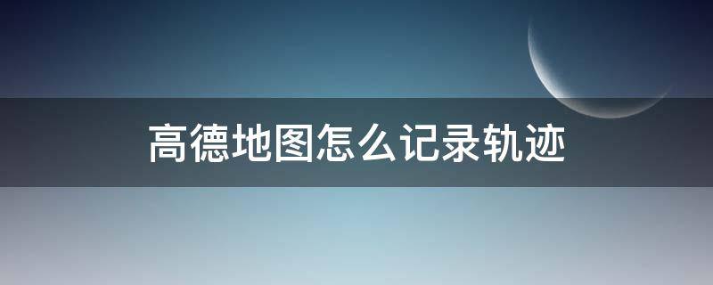 高德地图怎么记录轨迹 高德地图怎么记录轨迹在哪里