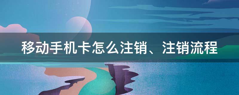 移动手机卡怎么注销、注销流程（移动电话卡如何注销?）