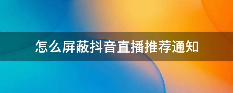 怎么屏蔽抖音直播推荐通知（抖音直播推荐关闭,怎么取消抖音直播推荐）