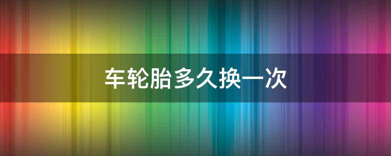 车轮胎多久换一次 小轿车轮胎多久换一次