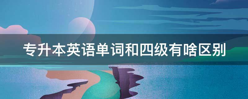 专升本英语单词和四级有啥区别（四级英语和专升本英语词汇一样吗）