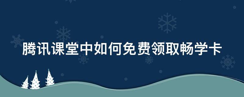 腾讯课堂中如何免费领取畅学卡 腾讯课堂中如何免费领取畅学卡呢