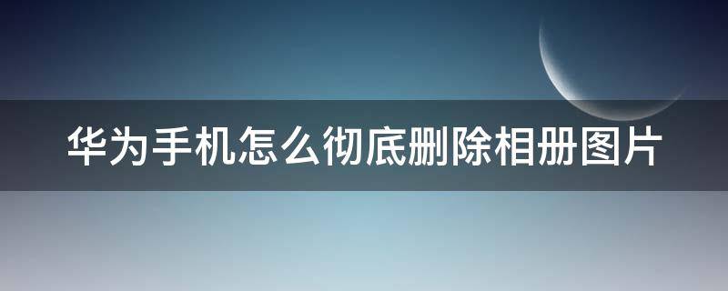 华为手机怎么彻底删除相册图片 华为手机怎么彻底删除相册图片呢