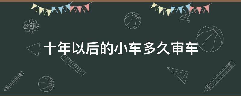 十年以后的小车多久审车 小车十年后多久年审