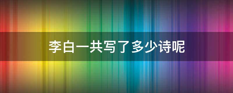 李白一共写了多少诗呢 请问李白一共写了多少首诗