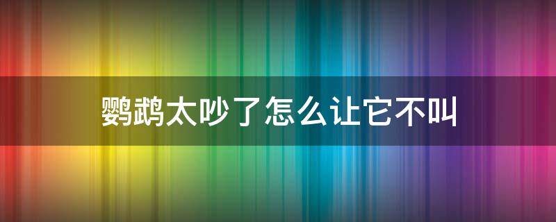 鹦鹉太吵了怎么让它不叫 鹦鹉乱叫特吵怎么办