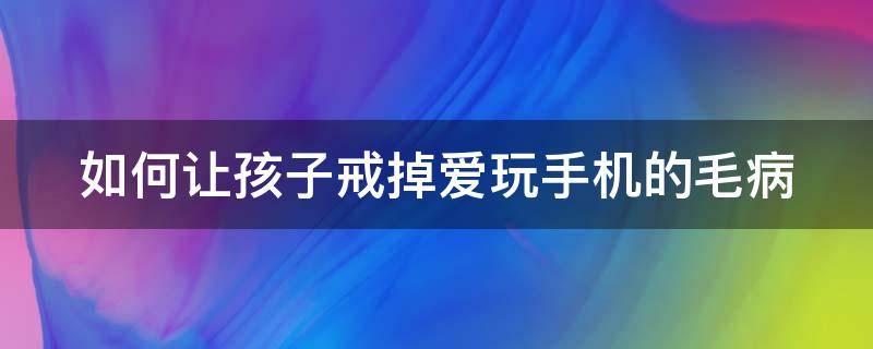 如何让孩子戒掉爱玩手机的毛病（怎样让孩子戒掉玩手机的毛病）