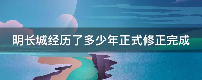 明长城经历了多少年正式修正完成 明长城从什么时期建而什么时候结束