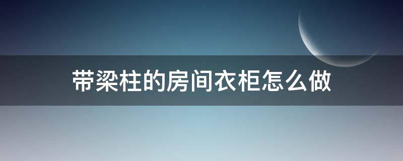 带梁柱的房间衣柜怎么做（有柱子的地方怎么做衣柜子）