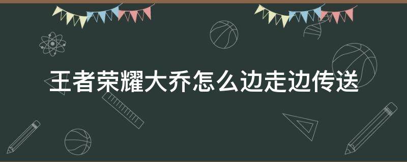 王者荣耀大乔怎么边走边传送 王者荣耀大乔的传送怎么边走边传