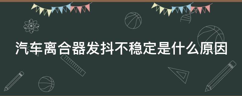 汽车离合器发抖不稳定是什么原因（汽车离合器发抖不稳定是什么原因呢）