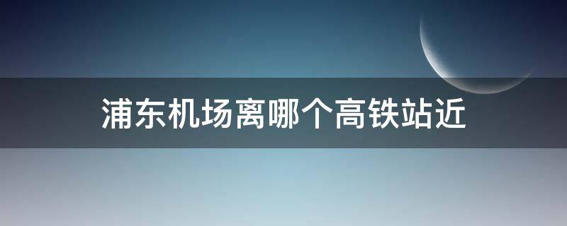 浦东机场离哪个高铁站近 浦东机场离哪个高铁站近 多少时间