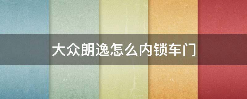 大众朗逸怎么内锁车门 大众朗逸怎么锁车后,在车内也能打开车门