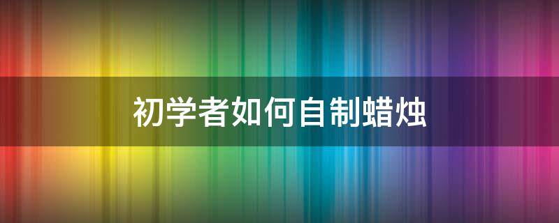 初学者如何自制蜡烛 自己如何自制蜡烛