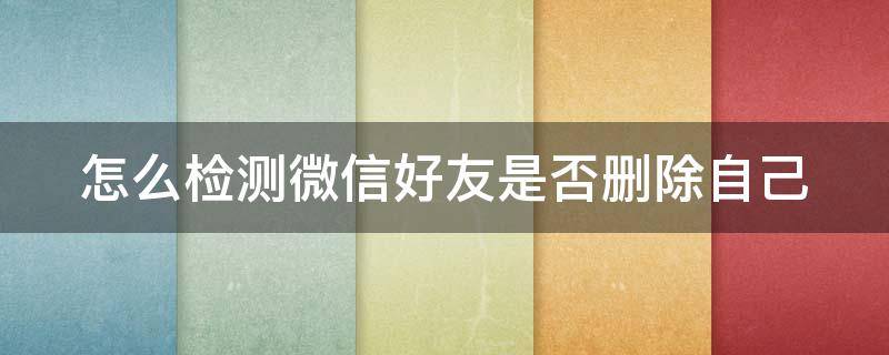 怎么检测微信好友是否删除自己 怎么检测微信好友是否把自己删除