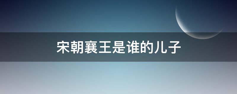 宋朝襄王是谁的儿子 宋朝历史上襄王是谁