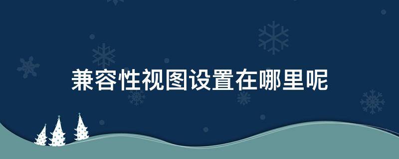 兼容性视图设置在哪里呢（兼容性视图设置怎么弄）