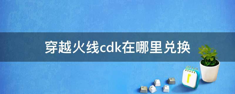 穿越火线cdk在哪里兑换（穿越火线端游cdk在哪里兑换）