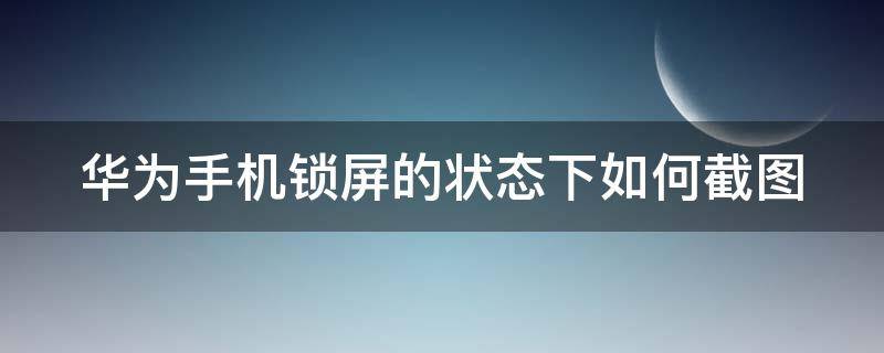 华为手机锁屏的状态下如何截图 华为手机锁屏的状态下如何截图图片