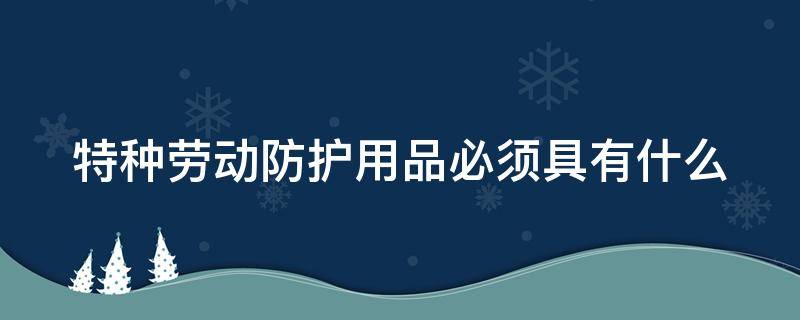 特种劳动防护用品必须具有什么（特种劳动防护用品必须具有什么和安全标志）