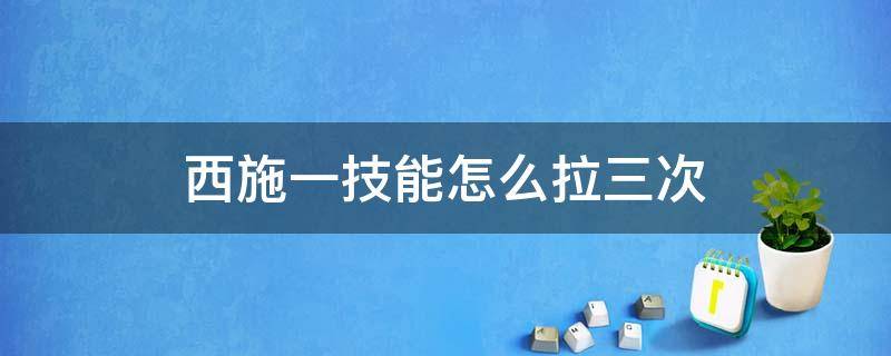 西施一技能怎么拉三次（西施一技能最多可以拉几次）