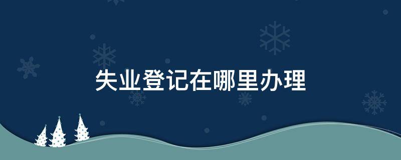 失业登记在哪里办理 广州失业登记在哪里办理