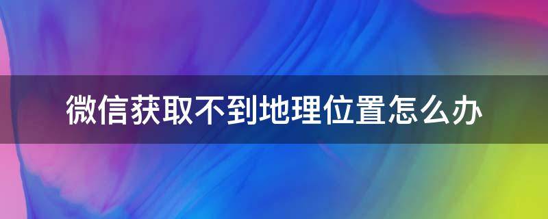 微信获取不到地理位置怎么办（定位打开了微信不获取地理位置）