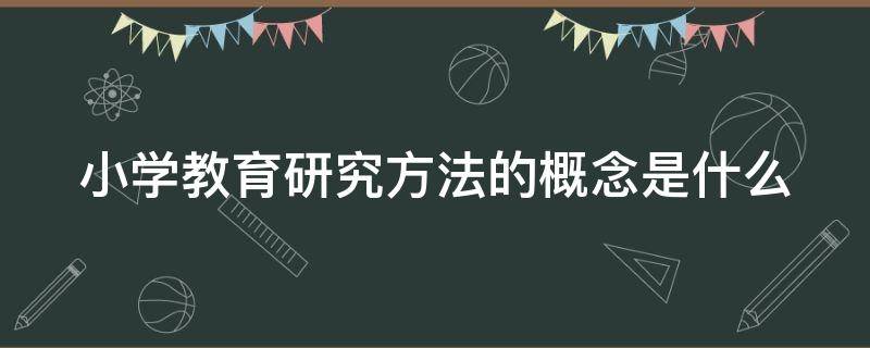 小学教育研究方法的概念是什么（小学教育研究方法有哪些）