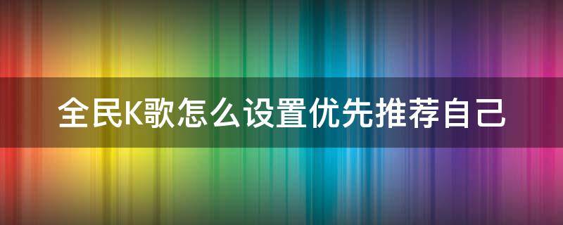 全民K歌怎么设置优先推荐自己（全民k歌怎么让自己的歌被推荐）