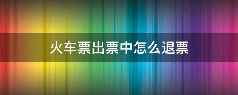 火车票出票中怎么退票（火车已出票,怎么退?）