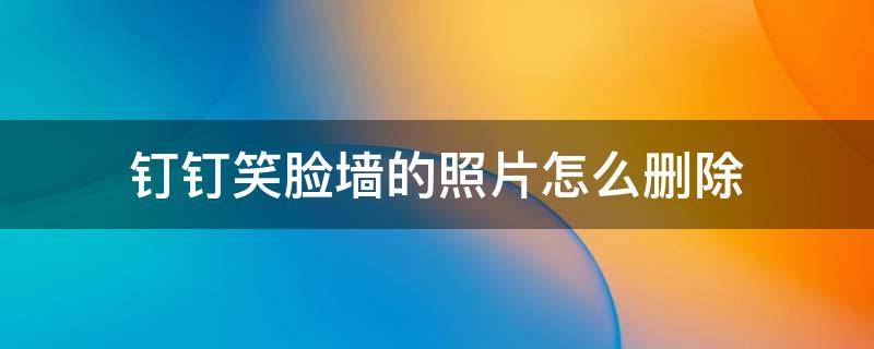 钉钉笑脸墙的照片怎么删除 钉钉打卡笑脸墙照片可以删除吗